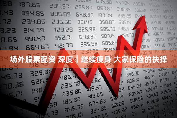 场外股票配资 深度｜继续瘦身 大家保险的抉择