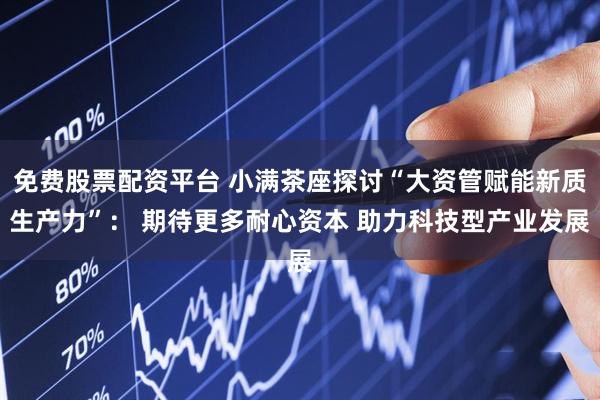 免费股票配资平台 小满茶座探讨“大资管赋能新质生产力”： 期待更多耐心资本 助力科技型产业发展