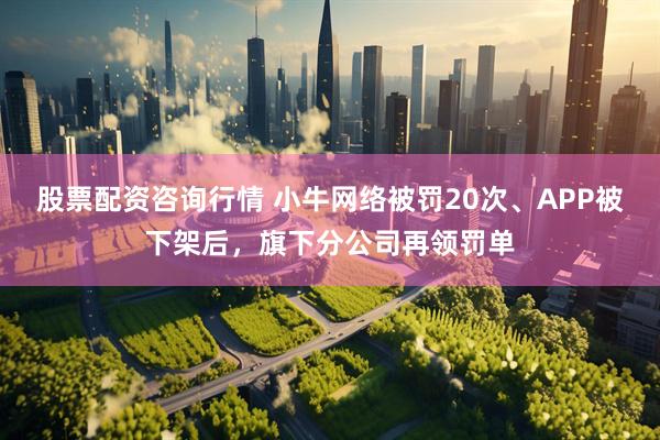 股票配资咨询行情 小牛网络被罚20次、APP被下架后，旗下分公司再领罚单