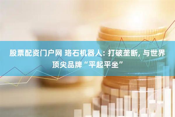 股票配资门户网 珞石机器人: 打破垄断, 与世界顶尖品牌“平起平坐”