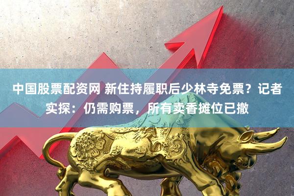 中国股票配资网 新住持履职后少林寺免票？记者实探：仍需购票，所有卖香摊位已撤