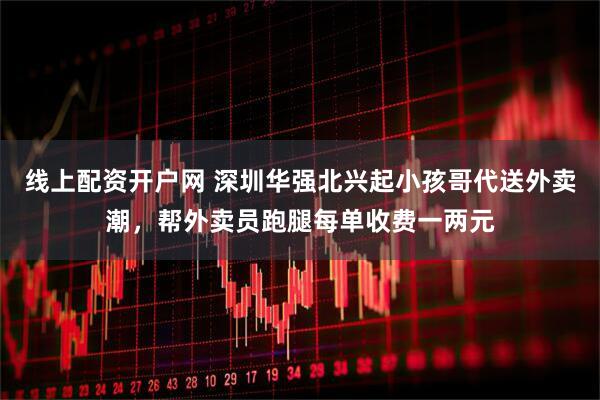 线上配资开户网 深圳华强北兴起小孩哥代送外卖潮，帮外卖员跑腿每单收费一两元
