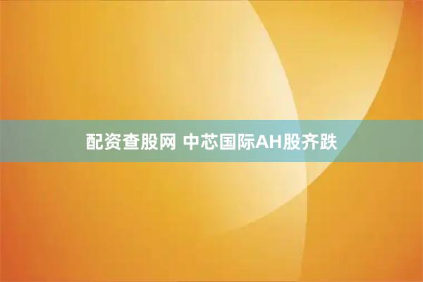 配资查股网 中芯国际AH股齐跌