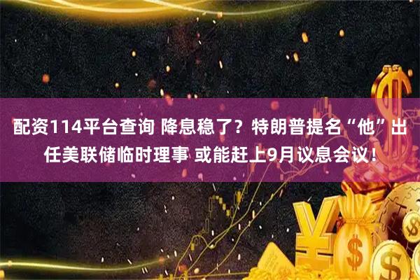 配资114平台查询 降息稳了？特朗普提名“他”出任美联储临时理事 或能赶上9月议息会议！