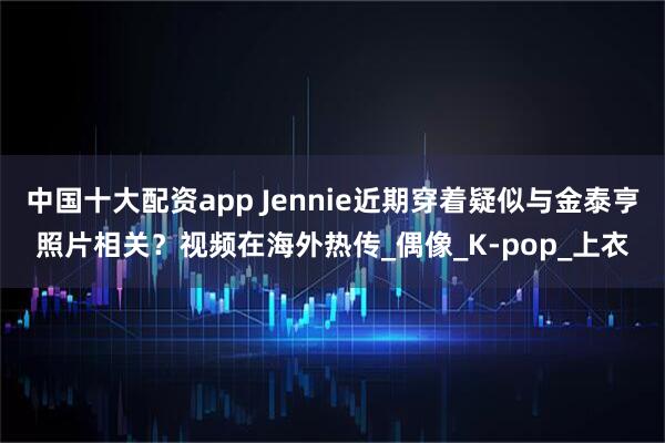 中国十大配资app Jennie近期穿着疑似与金泰亨照片相关？视频在海外热传_偶像_K-pop_上衣
