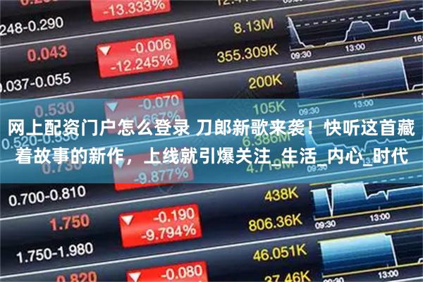 网上配资门户怎么登录 刀郎新歌来袭！快听这首藏着故事的新作，上线就引爆关注_生活_内心_时代