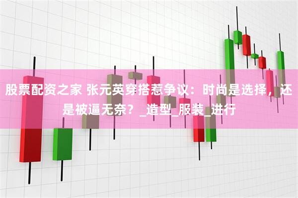 股票配资之家 张元英穿搭惹争议：时尚是选择，还是被逼无奈？_造型_服装_进行