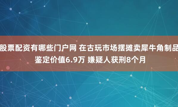 股票配资有哪些门户网 在古玩市场摆摊卖犀牛角制品 鉴定价值6.9万 嫌疑人获刑8个月