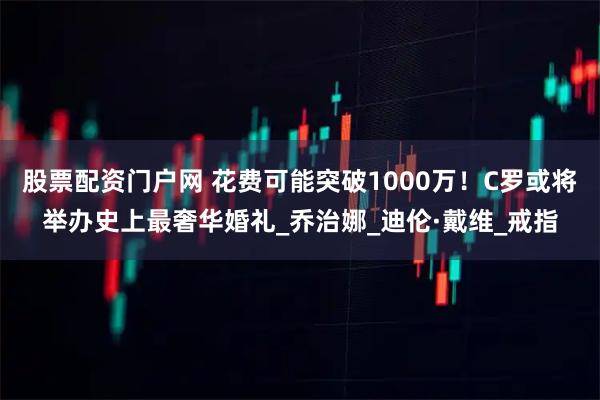 股票配资门户网 花费可能突破1000万！C罗或将举办史上最奢华婚礼_乔治娜_迪伦·戴维_戒指