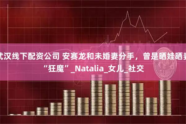武汉线下配资公司 安赛龙和未婚妻分手，曾是晒娃晒妻“狂魔”_Natalia_女儿_社交