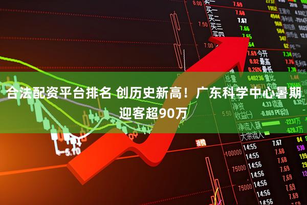 合法配资平台排名 创历史新高！广东科学中心暑期迎客超90万