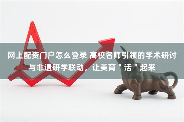 网上配资门户怎么登录 高校名师引领的学术研讨与非遗研学联动，让美育＂活＂起来