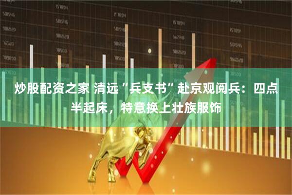 炒股配资之家 清远“兵支书”赴京观阅兵：四点半起床，特意换上壮族服饰