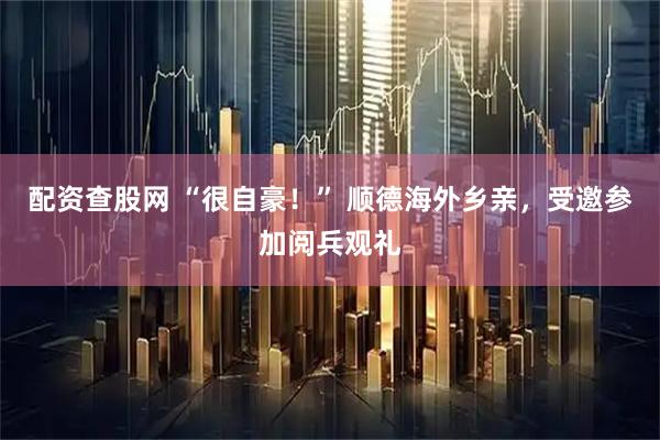 配资查股网 “很自豪！” 顺德海外乡亲，受邀参加阅兵观礼