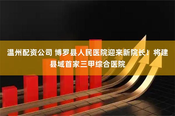 温州配资公司 博罗县人民医院迎来新院长！将建县域首家三甲综合医院