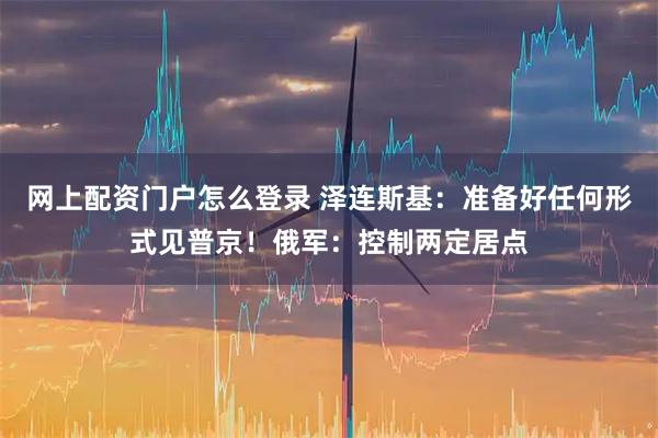 网上配资门户怎么登录 泽连斯基：准备好任何形式见普京！俄军：控制两定居点