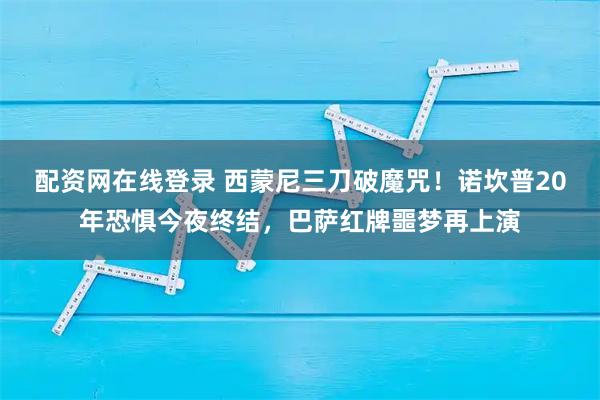 配资网在线登录 西蒙尼三刀破魔咒！诺坎普20年恐惧今夜终结，巴萨红牌噩梦再上演