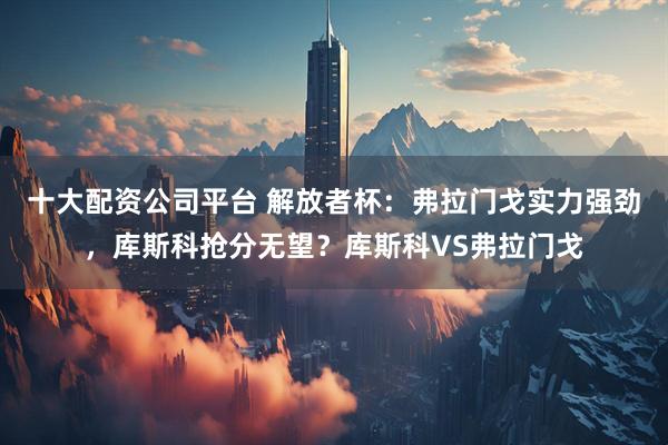 十大配资公司平台 解放者杯：弗拉门戈实力强劲，库斯科抢分无望？库斯科VS弗拉门戈